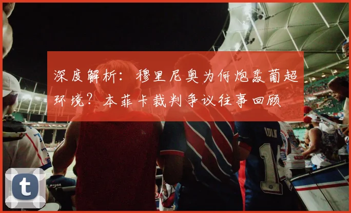 深度解析:穆里尼奥为何炮轰葡超环境?本菲卡裁判争议往事回顾