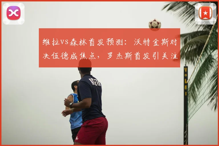 维拉vs森林首发预测：沃特金斯对决伍德成焦点，罗杰斯首发引关注