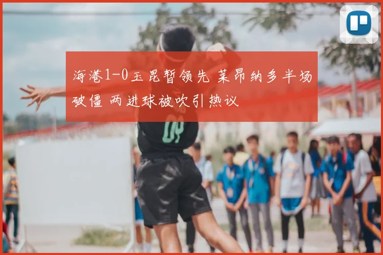 海港1-0玉昆暂领先 莱昂纳多半场破僵 两进球被吹引热议