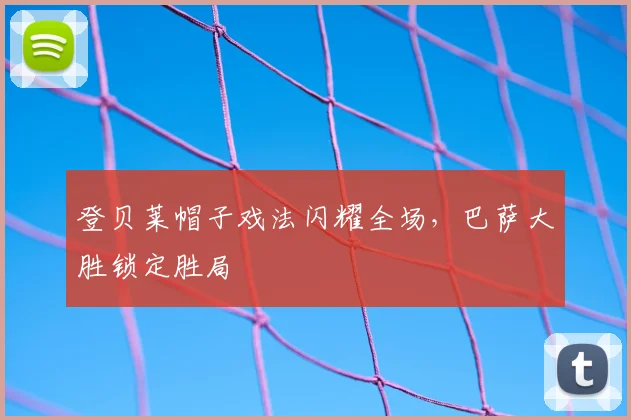 登贝莱帽子戏法闪耀全场,巴萨大胜锁定胜局