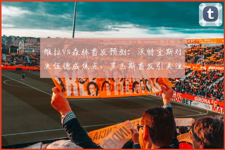 维拉vs森林首发预测:沃特金斯对决伍德成焦点,罗杰斯首发引关注